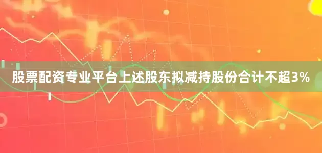 股票配资专业平台上述股东拟减持股份合计不超3%